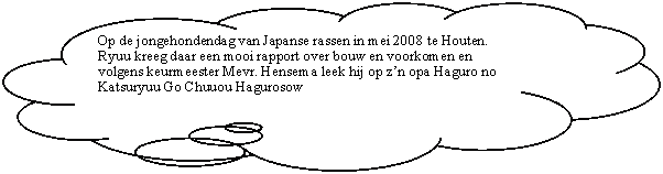Gedachtewolkje: wolk: Op de jongehondendag van Japanse rassen in mei 2008 te Houten. Ryuu kreeg daar een mooi rapport over bouw en voorkomen en volgens keurmeester Mevr. Hensema leek hij op zn opa Haguro no Katsuryuu Go Chuuou Hagurosow